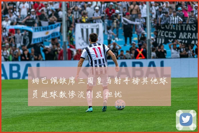 姆巴佩缺席三周皇马射手榜其他球员进球数惨淡引发担忧
