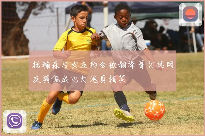 杨瀚森与女友约会被翻译哥打扰网友调侃成电灯泡真搞笑