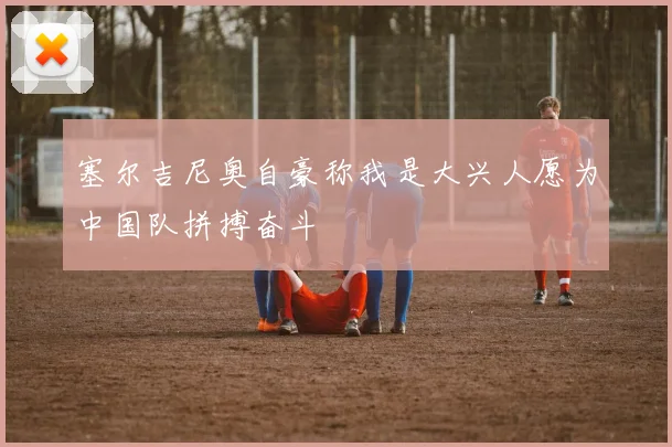 塞尔吉尼奥自豪称我是大兴人愿为中国队拼搏奋斗