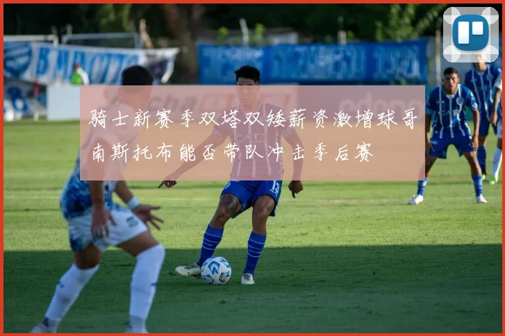 骑士新赛季双塔双矮薪资激增球哥南斯托布能否带队冲击季后赛