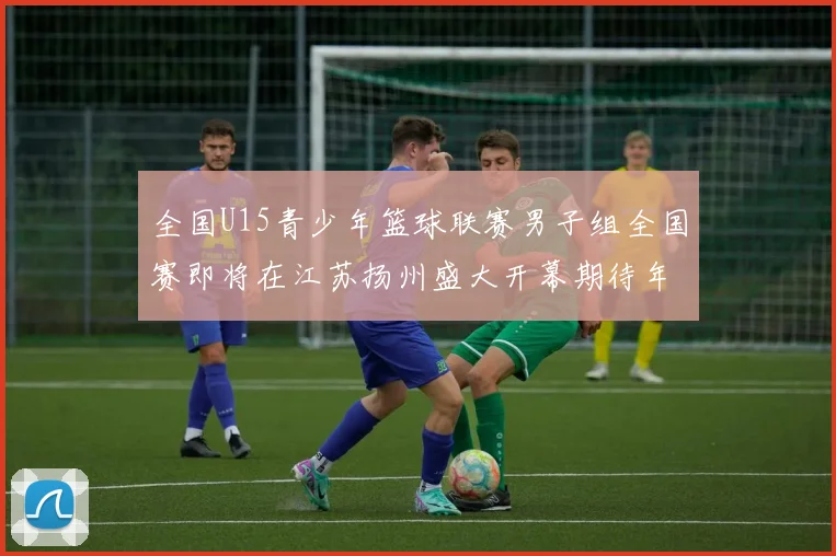 全国U15青少年篮球联赛男子组全国赛即将在江苏扬州盛大开幕期待年轻球员的精彩表现