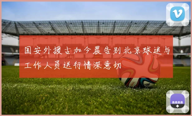 国安外援古加今晨告别北京球迷与工作人员送行情深意切