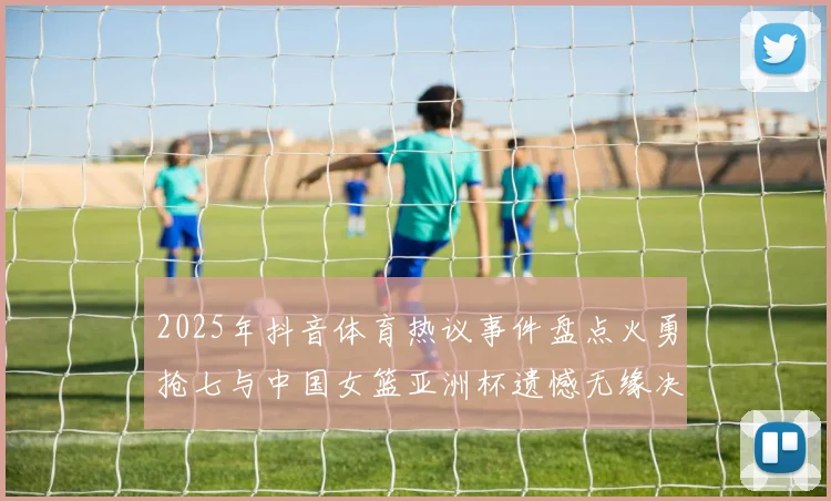 2025年抖音体育热议事件盘点火勇抢七与中国女篮亚洲杯遗憾无缘决赛