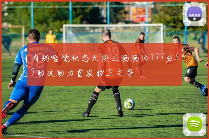 内姆哈德状态火热三场场均177分57助攻助力首发控卫之争