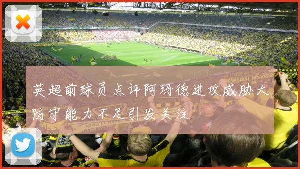 英超前球员点评阿玛德进攻威胁大防守能力不足引发关注
