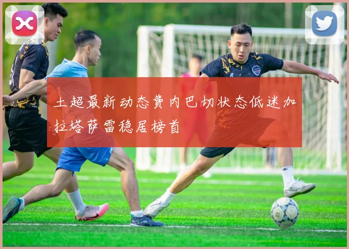 土超最新动态费内巴切状态低迷加拉塔萨雷稳居榜首