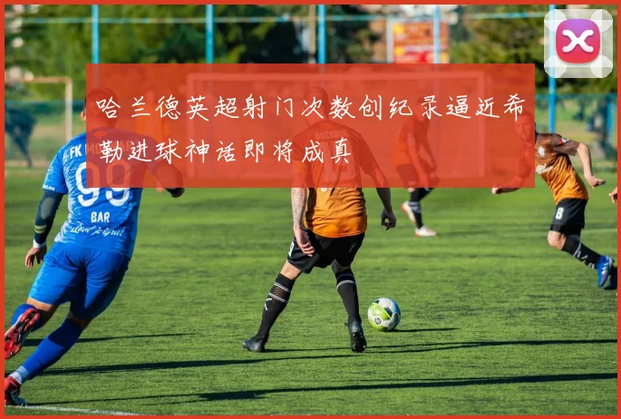 哈兰德英超射门次数创纪录逼近希勒进球神话即将成真
