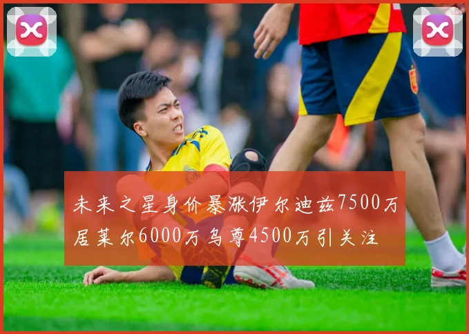 未来之星身价暴涨伊尔迪兹7500万居莱尔6000万乌尊4500万引关注
