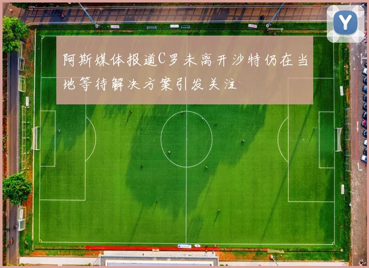 阿斯媒体报道C罗未离开沙特仍在当地等待解决方案引发关注