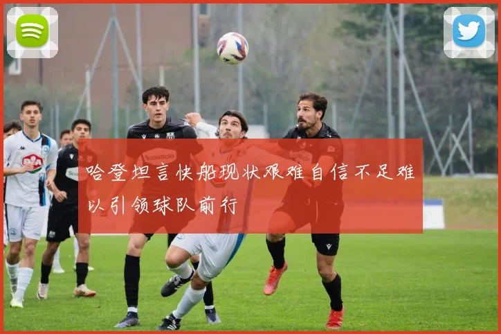 哈登坦言快船现状艰难自信不足难以引领球队前行