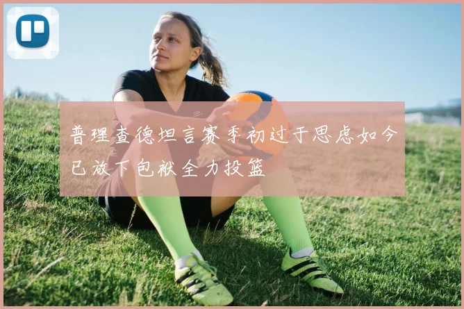 普理查德坦言赛季初过于思虑如今已放下包袱全力投篮