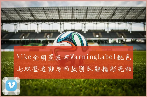 Nike全明星发布WarningLabel配色七双签名鞋与两款团队鞋精彩亮相