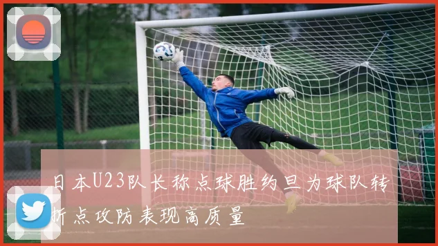日本U23队长称点球胜约旦为球队转折点攻防表现高质量