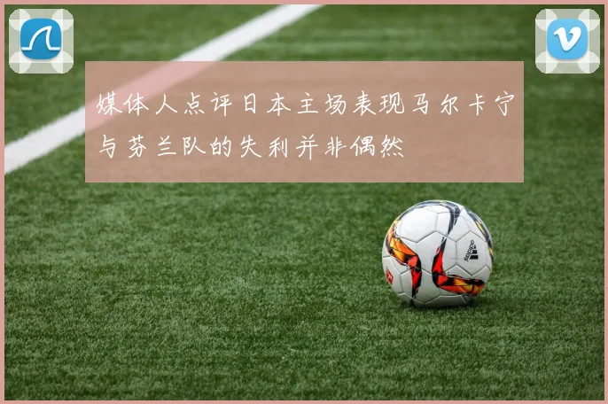媒体人点评日本主场表现马尔卡宁与芬兰队的失利并非偶然