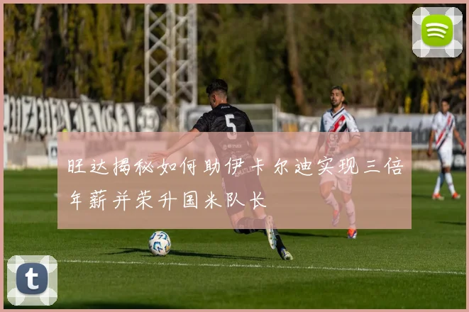 旺达揭秘如何助伊卡尔迪实现三倍年薪并荣升国米队长