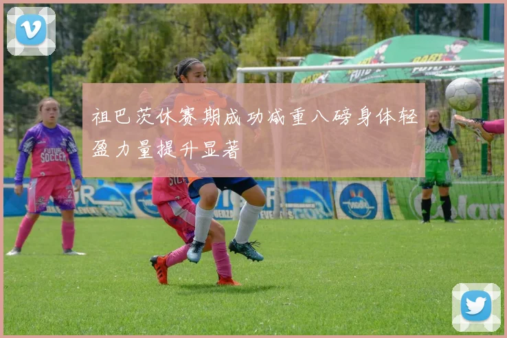 祖巴茨休赛期成功减重八磅身体轻盈力量提升显著