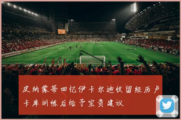 皮纳蒙蒂回忆伊卡尔迪收留经历卢卡库训练后给予宝贵建议